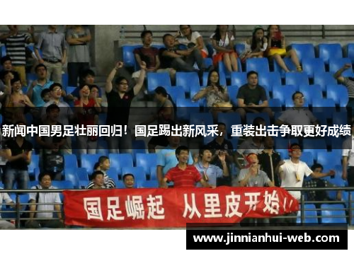 新闻中国男足壮丽回归！国足踢出新风采，重装出击争取更好成绩
